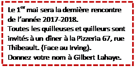 Zone de Texte: Le 1er mai sera la dernire rencontre de lanne 2017-2018.
Toutes les quilleuses et quilleurs sont invits  un dner  la Pizzeria 67, rue Thibeault. (Face au Irving).
Donnez votre nom  Gilbert Lahaye.

